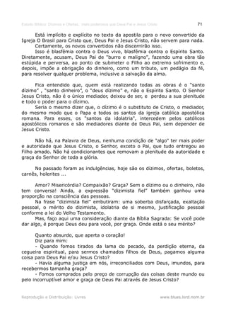 Estudo Bíblico: Dízimos e Ofertas, mais poderosos que Deus Pai e Jesus Cristo                    71

      Está implícito e explícito no texto da apostila para o novo convertido da
Igreja O Brasil para Cristo que, Deus Pai e Jesus Cristo, não servem para nada.
      Certamente, os novos convertidos não discernirão isso.
      Isso é blasfêmia contra o Deus vivo, blasfêmia contra o Espírito Santo.
Diretamente, acusam, Deus Pai de "burro e maligno", fazendo uma obra tão
estúpida e perversa, ao ponto de submeter o Filho ao extremo sofrimento e,
depois, impõe a obrigação do dinheiro, como um tributo, um pedágio da fé,
para resolver qualquer problema, inclusive a salvação da alma.

      Fica entendido que, quem está realizando todas as obras é o “santo
dízimo” , “santo dinheiro”, o “deus dízimo” e, não o Espírito Santo. O Senhor
Jesus Cristo, não é o único mediador, deixou de ser, e perdeu a sua plenitude
e todo o poder para o dízimo.
      Seria o mesmo dizer que, o dízimo é o substituto de Cristo, o mediador,
do mesmo modo que o Papa e todos os santos da igreja católica apostólica
romana. Para esses, os "santos da idolatria", intercedem pelos católicos
apostólicos romanos e são mediadores diante de Deus Pai, sem depender de
Jesus Cristo.

      Não há, na Palavra de Deus, nenhuma condição de "algo" ter mais poder
e autoridade que Jesus Cristo, o Senhor, exceto o Pai, que tudo entregou ao
Filho amado. Não há condicionantes que removam a plenitude da autoridade e
graça do Senhor de toda a glória.

     No passado foram as indulgências, hoje são os dízimos, ofertas, boletos,
carnês, holerites ...

      Amor? Misericórdia? Compaixão? Graça? Sem o dízimo ou o dinheiro, não
tem conversa! Ainda, a expressão “dizimista fiel” também ganhou uma
proporção na consciência das pessoas.
      Na frase “dizimista fiel” embutiram: uma soberba disfarçada, exaltação
pessoal, o mérito do dizimista, idolatria de si mesmo, justificação pessoal
conforme a lei do Velho Testamento.
      Mas, faço aqui uma consideração diante da Bíblia Sagrada: Se você pode
dar algo, é porque Deus deu para você, por graça. Onde está o seu mérito?

      Quanto absurdo, que aperta o coração!
      Diz para mim:
      - Quando fomos tirados da lama do pecado, da perdição eterna, da
cegueira espiritual, para sermos chamados filhos de Deus, pagamos alguma
coisa para Deus Pai e/ou Jesus Cristo?
      - Havia alguma justiça em nós, irreconciliados com Deus, imundos, para
recebermos tamanha graça?
      - Fomos comprados pelo preço de corrupção das coisas deste mundo ou
pelo incorruptível amor e graça de Deus Pai através de Jesus Cristo?


Reprodução e Distribuição: Livres                                               www.blues.lord.nom.br
 