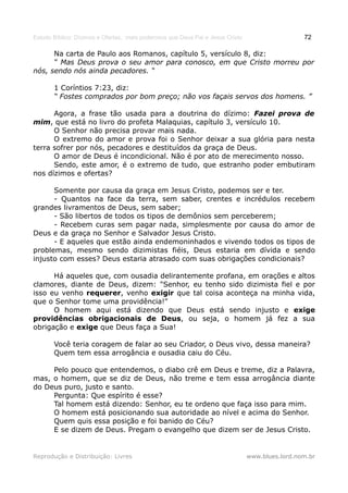 Estudo Bíblico: Dízimos e Ofertas, mais poderosos que Deus Pai e Jesus Cristo                    72

      Na carta de Paulo aos Romanos, capítulo 5, versículo 8, diz:
      “ Mas Deus prova o seu amor para conosco, em que Cristo morreu por
nós, sendo nós ainda pecadores. “

       1 Coríntios 7:23, diz:
       “ Fostes comprados por bom preço; não vos façais servos dos homens. ”

      Agora, a frase tão usada para a doutrina do dízimo: Fazei prova de
mim, que está no livro do profeta Malaquias, capítulo 3, versículo 10.
      O Senhor não precisa provar mais nada.
      O extremo do amor e prova foi o Senhor deixar a sua glória para nesta
terra sofrer por nós, pecadores e destituídos da graça de Deus.
      O amor de Deus é incondicional. Não é por ato de merecimento nosso.
      Sendo, este amor, é o extremo de tudo, que estranho poder embutiram
nos dízimos e ofertas?

      Somente por causa da graça em Jesus Cristo, podemos ser e ter.
      - Quantos na face da terra, sem saber, crentes e incrédulos recebem
grandes livramentos de Deus, sem saber;
      - São libertos de todos os tipos de demônios sem perceberem;
      - Recebem curas sem pagar nada, simplesmente por causa do amor de
Deus e da graça no Senhor e Salvador Jesus Cristo.
      - E aqueles que estão ainda endemoninhados e vivendo todos os tipos de
problemas, mesmo sendo dizimistas fiéis, Deus estaria em dívida e sendo
injusto com esses? Deus estaria atrasado com suas obrigações condicionais?

      Há aqueles que, com ousadia delirantemente profana, em orações e altos
clamores, diante de Deus, dizem: "Senhor, eu tenho sido dizimista fiel e por
isso eu venho requerer, venho exigir que tal coisa aconteça na minha vida,
que o Senhor tome uma providência!"
      O homem aqui está dizendo que Deus está sendo injusto e exige
providências obrigacionais de Deus, ou seja, o homem já fez a sua
obrigação e exige que Deus faça a Sua!

       Você teria coragem de falar ao seu Criador, o Deus vivo, dessa maneira?
       Quem tem essa arrogância e ousadia caiu do Céu.

     Pelo pouco que entendemos, o diabo crê em Deus e treme, diz a Palavra,
mas, o homem, que se diz de Deus, não treme e tem essa arrogância diante
do Deus puro, justo e santo.
     Pergunta: Que espírito é esse?
     Tal homem está dizendo: Senhor, eu te ordeno que faça isso para mim.
     O homem está posicionando sua autoridade ao nível e acima do Senhor.
     Quem quis essa posição e foi banido do Céu?
     E se dizem de Deus. Pregam o evangelho que dizem ser de Jesus Cristo.


Reprodução e Distribuição: Livres                                               www.blues.lord.nom.br
 