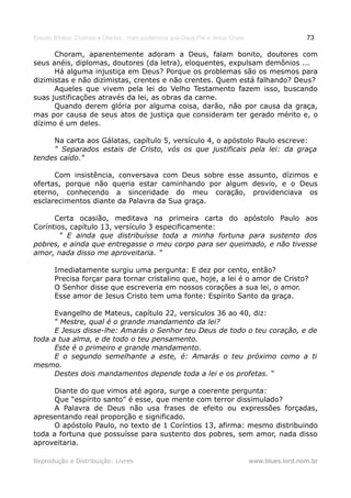 Estudo Bíblico: Dízimos e Ofertas, mais poderosos que Deus Pai e Jesus Cristo                    73

      Choram, aparentemente adoram a Deus, falam bonito, doutores com
seus anéis, diplomas, doutores (da letra), eloquentes, expulsam demônios ...
      Há alguma injustiça em Deus? Porque os problemas são os mesmos para
dizimistas e não dizimistas, crentes e não crentes. Quem está falhando? Deus?
      Aqueles que vivem pela lei do Velho Testamento fazem isso, buscando
suas justificações através da lei, as obras da carne.
      Quando derem glória por alguma coisa, darão, não por causa da graça,
mas por causa de seus atos de justiça que consideram ter gerado mérito e, o
dízimo é um deles.

     Na carta aos Gálatas, capítulo 5, versículo 4, o apóstolo Paulo escreve:
     " Separados estais de Cristo, vós os que justificais pela lei: da graça
tendes caído."

      Com insistência, conversava com Deus sobre esse assunto, dízimos e
ofertas, porque não queria estar caminhando por algum desvio, e o Deus
eterno, conhecendo a sinceridade do meu coração, providenciava os
esclarecimentos diante da Palavra da Sua graça.

      Certa ocasião, meditava na primeira carta do apóstolo Paulo aos
Coríntios, capítulo 13, versículo 3 especificamente:
        " E ainda que distribuísse toda a minha fortuna para sustento dos
pobres, e ainda que entregasse o meu corpo para ser queimado, e não tivesse
amor, nada disso me aproveitaria. "

       Imediatamente surgiu uma pergunta: E dez por cento, então?
       Precisa forçar para tornar cristalino que, hoje, a lei é o amor de Cristo?
       O Senhor disse que escreveria em nossos corações a sua lei, o amor.
       Esse amor de Jesus Cristo tem uma fonte: Espírito Santo da graça.

      Evangelho de Mateus, capítulo 22, versículos 36 ao 40, diz:
      “ Mestre, qual é o grande mandamento da lei?
      E Jesus disse-lhe: Amarás o Senhor teu Deus de todo o teu coração, e de
toda a tua alma, e de todo o teu pensamento.
      Este é o primeiro e grande mandamento.
      E o segundo semelhante a este, é: Amarás o teu próximo como a ti
mesmo.
      Destes dois mandamentos depende toda a lei e os profetas. “

      Diante do que vimos até agora, surge a coerente pergunta:
      Que “espírito santo” é esse, que mente com terror dissimulado?
      A Palavra de Deus não usa frases de efeito ou expressões forçadas,
apresentando real proporção e significado.
      O apóstolo Paulo, no texto de 1 Coríntios 13, afirma: mesmo distribuindo
toda a fortuna que possuísse para sustento dos pobres, sem amor, nada disso
aproveitaria.

Reprodução e Distribuição: Livres                                               www.blues.lord.nom.br
 