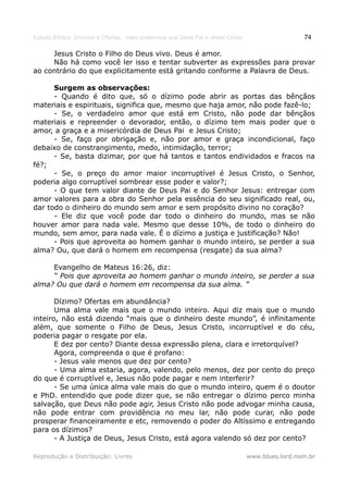 Estudo Bíblico: Dízimos e Ofertas, mais poderosos que Deus Pai e Jesus Cristo                    74

     Jesus Cristo o Filho do Deus vivo. Deus é amor.
     Não há como você ler isso e tentar subverter as expressões para provar
ao contrário do que explicitamente está gritando conforme a Palavra de Deus.

      Surgem as observações:
      - Quando é dito que, só o dízimo pode abrir as portas das bênçãos
materiais e espirituais, significa que, mesmo que haja amor, não pode fazê-lo;
      - Se, o verdadeiro amor que está em Cristo, não pode dar bênçãos
materiais e repreender o devorador, então, o dízimo tem mais poder que o
amor, a graça e a misericórdia de Deus Pai e Jesus Cristo;
      - Se, faço por obrigação e, não por amor e graça incondicional, faço
debaixo de constrangimento, medo, intimidação, terror;
      - Se, basta dizimar, por que há tantos e tantos endividados e fracos na
fé?;
      - Se, o preço do amor maior incorruptível é Jesus Cristo, o Senhor,
poderia algo corruptível sombrear esse poder e valor?;
      - O que tem valor diante de Deus Pai e do Senhor Jesus: entregar com
amor valores para a obra do Senhor pela essência do seu significado real, ou,
dar todo o dinheiro do mundo sem amor e sem propósito divino no coração?
      - Ele diz que você pode dar todo o dinheiro do mundo, mas se não
houver amor para nada vale. Mesmo que desse 10%, de todo o dinheiro do
mundo, sem amor, para nada vale. É o dízimo a justiça e justificação? Não!
      - Pois que aproveita ao homem ganhar o mundo inteiro, se perder a sua
alma? Ou, que dará o homem em recompensa (resgate) da sua alma?

     Evangelho de Mateus 16:26, diz:
     “ Pois que aproveita ao homem ganhar o mundo inteiro, se perder a sua
alma? Ou que dará o homem em recompensa da sua alma. ”

       Dízimo? Ofertas em abundância?
       Uma alma vale mais que o mundo inteiro. Aqui diz mais que o mundo
inteiro, não está dizendo “mais que o dinheiro deste mundo”, é infinitamente
além, que somente o Filho de Deus, Jesus Cristo, incorruptível e do céu,
poderia pagar o resgate por ela.
       E dez por cento? Diante dessa expressão plena, clara e irretorquível?
       Agora, compreenda o que é profano:
       - Jesus vale menos que dez por cento?
       - Uma alma estaria, agora, valendo, pelo menos, dez por cento do preço
do que é corruptível e, Jesus não pode pagar e nem interferir?
       - Se uma única alma vale mais do que o mundo inteiro, quem é o doutor
e PhD. entendido que pode dizer que, se não entregar o dízimo perco minha
salvação, que Deus não pode agir, Jesus Cristo não pode advogar minha causa,
não pode entrar com providência no meu lar, não pode curar, não pode
prosperar financeiramente e etc, removendo o poder do Altíssimo e entregando
para os dízimos?
       - A Justiça de Deus, Jesus Cristo, está agora valendo só dez por cento?

Reprodução e Distribuição: Livres                                               www.blues.lord.nom.br
 