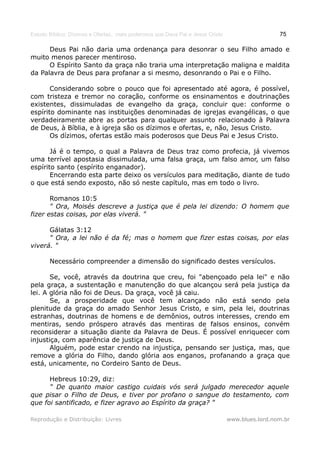 Estudo Bíblico: Dízimos e Ofertas, mais poderosos que Deus Pai e Jesus Cristo                    75

      Deus Pai não daria uma ordenança para desonrar o seu Filho amado e
muito menos parecer mentiroso.
      O Espírito Santo da graça não traria uma interpretação maligna e maldita
da Palavra de Deus para profanar a si mesmo, desonrando o Pai e o Filho.

       Considerando sobre o pouco que foi apresentado até agora, é possível,
com tristeza e tremor no coração, conforme os ensinamentos e doutrinações
existentes, dissimuladas de evangelho da graça, concluir que: conforme o
espírito dominante nas instituições denominadas de igrejas evangélicas, o que
verdadeiramente abre as portas para qualquer assunto relacionado à Palavra
de Deus, à Bíblia, e à igreja são os dízimos e ofertas, e, não, Jesus Cristo.
       Os dízimos, ofertas estão mais poderosos que Deus Pai e Jesus Cristo.

       Já é o tempo, o qual a Palavra de Deus traz como profecia, já vivemos
uma terrível apostasia dissimulada, uma falsa graça, um falso amor, um falso
espírito santo (espírito enganador).
       Encerrando esta parte deixo os versículos para meditação, diante de tudo
o que está sendo exposto, não só neste capítulo, mas em todo o livro.

       Romanos 10:5
       " Ora, Moisés descreve a justiça que é pela lei dizendo: O homem que
fizer estas coisas, por elas viverá. "

      Gálatas 3:12
      " Ora, a lei não é da fé; mas o homem que fizer estas coisas, por elas
viverá. "

       Necessário compreender a dimensão do significado destes versículos.

       Se, você, através da doutrina que creu, foi "abençoado pela lei" e não
pela graça, a sustentação e manutenção do que alcançou será pela justiça da
lei. A glória não foi de Deus. Da graça, você já caiu.
       Se, a prosperidade que você tem alcançado não está sendo pela
plenitude da graça do amado Senhor Jesus Cristo, e sim, pela lei, doutrinas
estranhas, doutrinas de homens e de demônios, outros interesses, crendo em
mentiras, sendo próspero através das mentiras de falsos ensinos, convém
reconsiderar a situação diante da Palavra de Deus. É possível enriquecer com
injustiça, com aparência de justiça de Deus.
       Alguém, pode estar crendo na injustiça, pensando ser justiça, mas, que
remove a glória do Filho, dando glória aos enganos, profanando a graça que
está, unicamente, no Cordeiro Santo de Deus.

      Hebreus 10:29, diz:
      " De quanto maior castigo cuidais vós será julgado merecedor aquele
que pisar o Filho de Deus, e tiver por profano o sangue do testamento, com
que foi santificado, e fizer agravo ao Espírito da graça? "

Reprodução e Distribuição: Livres                                               www.blues.lord.nom.br
 