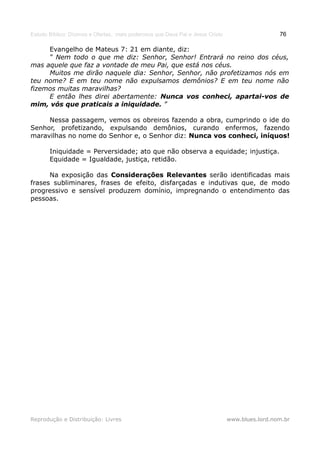 Estudo Bíblico: Dízimos e Ofertas, mais poderosos que Deus Pai e Jesus Cristo                    76

     Evangelho de Mateus 7: 21 em diante, diz:
     “ Nem todo o que me diz: Senhor, Senhor! Entrará no reino dos céus,
mas aquele que faz a vontade de meu Pai, que está nos céus.
     Muitos me dirão naquele dia: Senhor, Senhor, não profetizamos nós em
teu nome? E em teu nome não expulsamos demônios? E em teu nome não
fizemos muitas maravilhas?
     E então lhes direi abertamente: Nunca vos conheci, apartai-vos de
mim, vós que praticais a iniquidade. ”

     Nessa passagem, vemos os obreiros fazendo a obra, cumprindo o ide do
Senhor, profetizando, expulsando demônios, curando enfermos, fazendo
maravilhas no nome do Senhor e, o Senhor diz: Nunca vos conheci, iníquos!

       Iniquidade = Perversidade; ato que não observa a equidade; injustiça.
       Equidade = Igualdade, justiça, retidão.

      Na exposição das Considerações Relevantes serão identificadas mais
frases subliminares, frases de efeito, disfarçadas e indutivas que, de modo
progressivo e sensível produzem domínio, impregnando o entendimento das
pessoas.




Reprodução e Distribuição: Livres                                               www.blues.lord.nom.br
 