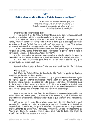 Estudo Bíblico: Dízimos e Ofertas, mais poderosos que Deus Pai e Jesus Cristo                    77

                                                VII
         Estão chamando o Deus e Pai de burro e maligno?

                                         A doutrina do dízimo, ensina que, se
                                   você não entregar o "santo deus dízimo”, é
                                  ladrão, perderá a salvação da alma e viverá
                                                 debaixo de eterna maldição .

      Interpretando o significado disso:
      1 - Está preso à lei do Velho Testamento, preso na interpretação natural,
pela letra e, não tem a interpretação revelada, oculta na lei;
      2 - A obra de Jesus Cristo está anulada, a obra da redenção foi vã,
senão, bastava continuar entregando o dízimo para que a salvação estivesse
garantida e, Deus Pai foi "burro e maligno" em entregar o seu Filho amado
para fazer um sacrifício desnecessário, um sacrifício de tolo;
      3 - Se, somente o que é incorruptível, do céu, pode pagar o preço pelo
resgate da alma, como transferir essa autoridade e poder para o que é
corruptível, terreno, o dinheiro, o "deus dízimo"?;
      4 - Da mesma forma, aqueles que guardam o dia de sábado terreno, do
calendário secular, e por ele buscam a justiça de Deus, é a mesma situação;
      5 - Se você se justifica pela obra da lei do Velho Testamento, para
parecer justo, da graça você caiu.

       Quem justifica e salva é Jesus Cristo, por amor real, por fé, não o dízimo.

       Uma pausa...
       Fui Oficial da Polícia Militar do Estado de São Paulo, no posto de Capitão,
solteiro e ganhando um bom salário.
       Enquanto ainda na ativa, quase tudo o que ganhava de salário entregava
na “igreja que se chama evangélica” muito além de 10%, em forma de
dinheiro, instrumentos musicais de alto preço, aparelhos eletrônicos para
áudio, roupas, enfim, meu coração era, e é livre para auxiliar e assistir sem
medida, até o momento quando Deus disse que eu estava cometendo um erro,
pois, filho da graça não alimenta coisa errada e nem desperdiça.

       Com o passar do tempo Deus foi explicando e mostrando o cenário que
meus olhos não viam, pois, por ignorância e inocência, com a escama dos
ensinamentos tradicionais, acreditava que tudo o que falavam era a verdade da
Bíblia.
       Até o momento que Deus disse para sair da PM. Obedeci e pedi
exoneração, perdendo toda a segurança natural financeira e benefícios
corporativos. A partir daí, fui para o deserto, ser provado na fé, dependendo
exclusivamente do Deus vivo. Profecias, revelações, visões, conhecimento da
Palavra de Deus. De coração livre e limpo, abri mão de tudo, por amor, ao
amado Pai, ao Senhor Jesus e sua igreja.


Reprodução e Distribuição: Livres                                               www.blues.lord.nom.br
 
