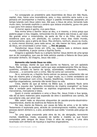 Estudo Bíblico: Dízimos e Ofertas, mais poderosos que Deus Pai e Jesus Cristo                    78

      Fui consagrado ao presbitério pela Assembleia de Deus em São Paulo,
capital, mas, havia uma inconstância, pois, o meu caminho seria outro e eu
pensava em acompanhar a maioria, seguir o padrão ministerial, passando um
tempo lutando com Deus sobre isso. Até que, o Deus de amor, tornando tudo
muito claro, tornando explícito o cenário que estava encoberto, guiou-me para
o que para mim estava reservado.
      O morrer agora é ganho, vivo para Deus.
      Pela minha alma o Senhor Jesus se deu, a si mesmo, o único preço que
poderia pagar o meu resgate, removendo-me do império das trevas e, por esse
tão grande amor e misericórdia, da parte do Pai e do Filho, dou minha
existência para que, em plenitude, eu cumpra meus dias neste mundo,
exclusivamente, para a glória de Deus. Meu dinheiro, nenhum, pouco ou muito,
e, muito menos dízimos, para nada serve, se, não nascer de novo, pelo poder
de Deus, em sinceridade e amor reais. ... fim da pausa.
      Transformar Jesus Cristo em 10%, ou, mesmo todo o dinheiro deste
mundo, é blasfêmia, é pecar contra o Espírito Santo.
      Imagino o apóstolo Paulo ou o próprio Senhor Jesus dentro de uma igreja
que se diz evangélica, que usa de toda astúcia usando a Palavra de Deus para
arrecadar dinheiro. Só imagino, Jesus não está ...

       Somente não tendo Deus na vida.
       Não consigo, diante do que está escrito na Palavra, ver um apóstolo
Paulo, Pedro, João, ou qualquer outro que seja verdadeiramente filho de Deus,
quietinho, sentado no banco da igreja, acomodado, indiferente, louvando,
chorando ... e conivente com o crime. Não há como ser conivente.
       Se e, somente se, o Espírito Santo estiver na pessoa, certamente não vai
ficar do mesmo jeito a situação, ou o lugar muda, ou o crente verdadeiro sai
do lugar. Compactuar com crime, fraudes, blasfêmias, mentiras e heresias de
espíritos enganadores, somente não tendo Deus na vida.
       Creio, diante do que já temos na Bíblia que, o apóstolo Paulo seria
agredido e expulso dos "grandes ministérios do império evangélico" se fosse
falar a verdade para repreender os espíritos enganadores dos mentirosos,
mercenários, mercadores e lobos.
       Quem é crente verdadeiro e ama a Deus Pai, Jesus Cristo e Sua igreja,
não dá só bens materiais para expansão da obra e assistência aos santos, dá
sua própria vida, por amor real.
       Não valem nada os discursos eloquentes do pacote-pronto-doutrinário-
inquestionável, diante da essência da Palavra de Deus.
       Por isso, diante da Palavra, por causa da falta de amor, a lei do Velho
Testamento é explorada para, através do constrangimento maldito, obrigar as
pessoas darem dinheiro e, o pior, acreditando que estão "vivendo pela graça de
Deus".
       Ter uma igreja crescendo pela obra da lei, da obrigação, terrorismo
mental, blasfêmia, medo, acusando de ladrão e maldito os que foram
comprados pelo sangue de Jesus Cristo é obra de engano, é uma obra
levantada com dinheiro de injustiça e espíritos enganadores.

Reprodução e Distribuição: Livres                                               www.blues.lord.nom.br
 