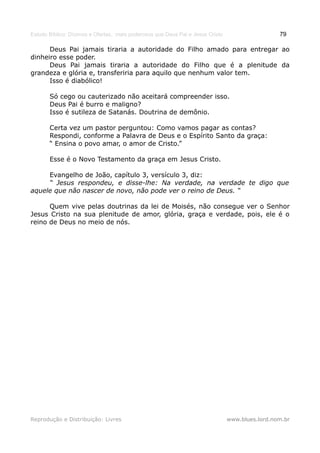 Estudo Bíblico: Dízimos e Ofertas, mais poderosos que Deus Pai e Jesus Cristo                    79

      Deus Pai jamais tiraria a autoridade do Filho amado para entregar ao
dinheiro esse poder.
      Deus Pai jamais tiraria a autoridade do Filho que é a plenitude da
grandeza e glória e, transferiria para aquilo que nenhum valor tem.
      Isso é diabólico!

       Só cego ou cauterizado não aceitará compreender isso.
       Deus Pai é burro e maligno?
       Isso é sutileza de Satanás. Doutrina de demônio.

       Certa vez um pastor perguntou: Como vamos pagar as contas?
       Respondi, conforme a Palavra de Deus e o Espírito Santo da graça:
       “ Ensina o povo amar, o amor de Cristo.”

       Esse é o Novo Testamento da graça em Jesus Cristo.

     Evangelho de João, capítulo 3, versículo 3, diz:
     “ Jesus respondeu, e disse-lhe: Na verdade, na verdade te digo que
aquele que não nascer de novo, não pode ver o reino de Deus. “

      Quem vive pelas doutrinas da lei de Moisés, não consegue ver o Senhor
Jesus Cristo na sua plenitude de amor, glória, graça e verdade, pois, ele é o
reino de Deus no meio de nós.




Reprodução e Distribuição: Livres                                               www.blues.lord.nom.br
 