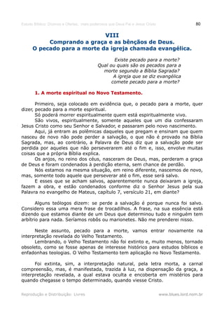 Estudo Bíblico: Dízimos e Ofertas, mais poderosos que Deus Pai e Jesus Cristo                    80

                                                VIII
           Comprando a graça e as bênçãos de Deus.
      O pecado para a morte da igreja chamada evangélica.

                                                  Existe pecado para a morte?
                                           Qual ou quais são os pecados para a
                                             morte segundo a Bíblia Sagrada?
                                                  A igreja que se diz evangélica
                                                 comete pecado para a morte?

       1. A morte espiritual no Novo Testamento.

       Primeiro, seja colocado em evidência que, o pecado para a morte, quer
dizer, pecado para a morte espiritual.
       Só poderá morrer espiritualmente quem está espiritualmente vivo.
       São vivos, espiritualmente, somente aqueles que um dia confessaram
Jesus Cristo como seu Senhor e Salvador, e passaram pelo novo nascimento.
       Aqui, já entram as polêmicas daqueles que pregam e ensinam que quem
nasceu de novo não pode perder a salvação, o que não é provado na Bíblia
Sagrada, mas, ao contrário, a Palavra de Deus diz que a salvação pode ser
perdida por aqueles que não perseverarem até o fim e, isso, envolve muitas
coisas que a própria Bíblia explica.
       Os anjos, no reino dos céus, nasceram de Deus, mas, perderam a graça
de Deus e foram condenados à perdição eterna, sem chance de perdão.
       Nós estamos na mesma situação, em reino diferente, nascemos de novo,
mas, somente todo aquele que perseverar até o fim, esse será salvo.
       E esses que se acham salvos, aparentemente nunca deixaram a igreja,
fazem a obra, e estão condenados conforme diz o Senhor Jesus pela sua
Palavra no evangelho de Mateus, capítulo 7, versículo 21, em diante?

       Alguns teólogos dizem: se perde a salvação é porque nunca foi salvo.
Considero essa uma mera frase de trocadilhos. A frase, na sua essência está
dizendo que estamos diante de um Deus que determinou tudo e ninguém tem
arbítrio para nada. Seríamos robôs ou marionetes. Não me prenderei nisso.

      Neste assunto, pecado para a morte, vamos entrar novamente na
interpretação revelada do Velho Testamento.
      Lembrando, o Velho Testamento não foi extinto e, muito menos, tornado
obsoleto, como se fosse apenas de interesse histórico para estudos bíblicos e
enfadonhas teologias. O Velho Testamento tem aplicação no Novo Testamento.

      Foi extinta, sim, a interpretação natural, pela letra morta, a carnal
compreensão, mas, é manifestada, trazida à luz, na dispensação da graça, a
interpretação revelada, a qual estava oculta e encoberta em mistérios para
quando chegasse o tempo determinado, quando viesse Cristo.


Reprodução e Distribuição: Livres                                               www.blues.lord.nom.br
 