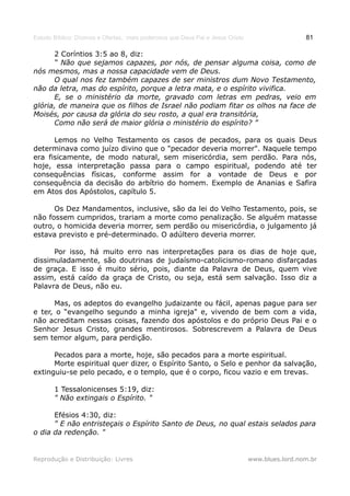 Estudo Bíblico: Dízimos e Ofertas, mais poderosos que Deus Pai e Jesus Cristo                    81

      2 Coríntios 3:5 ao 8, diz:
      “ Não que sejamos capazes, por nós, de pensar alguma coisa, como de
nós mesmos, mas a nossa capacidade vem de Deus.
      O qual nos fez também capazes de ser ministros dum Novo Testamento,
não da letra, mas do espírito, porque a letra mata, e o espírito vivifica.
      E, se o ministério da morte, gravado com letras em pedras, veio em
glória, de maneira que os filhos de Israel não podiam fitar os olhos na face de
Moisés, por causa da glória do seu rosto, a qual era transitória,
      Como não será de maior glória o ministério do espírito? ”

      Lemos no Velho Testamento os casos de pecados, para os quais Deus
determinava como juízo divino que o "pecador deveria morrer". Naquele tempo
era fisicamente, de modo natural, sem misericórdia, sem perdão. Para nós,
hoje, essa interpretação passa para o campo espiritual, podendo até ter
consequências físicas, conforme assim for a vontade de Deus e por
consequência da decisão do arbítrio do homem. Exemplo de Ananias e Safira
em Atos dos Apóstolos, capítulo 5.

      Os Dez Mandamentos, inclusive, são da lei do Velho Testamento, pois, se
não fossem cumpridos, trariam a morte como penalização. Se alguém matasse
outro, o homicida deveria morrer, sem perdão ou misericórdia, o julgamento já
estava previsto e pré-determinado. O adúltero deveria morrer.

      Por isso, há muito erro nas interpretações para os dias de hoje que,
dissimuladamente, são doutrinas de judaísmo-catolicismo-romano disfarçadas
de graça. E isso é muito sério, pois, diante da Palavra de Deus, quem vive
assim, está caído da graça de Cristo, ou seja, está sem salvação. Isso diz a
Palavra de Deus, não eu.

      Mas, os adeptos do evangelho judaizante ou fácil, apenas pague para ser
e ter, o “evangelho segundo a minha igreja" e, vivendo de bem com a vida,
não acreditam nessas coisas, fazendo dos apóstolos e do próprio Deus Pai e o
Senhor Jesus Cristo, grandes mentirosos. Sobrescrevem a Palavra de Deus
sem temor algum, para perdição.

      Pecados para a morte, hoje, são pecados para a morte espiritual.
      Morte espiritual quer dizer, o Espírito Santo, o Selo e penhor da salvação,
extinguiu-se pelo pecado, e o templo, que é o corpo, ficou vazio e em trevas.

       1 Tessalonicenses 5:19, diz:
       " Não extingais o Espírito. "

      Efésios 4:30, diz:
      " E não entristeçais o Espírito Santo de Deus, no qual estais selados para
o dia da redenção. "


Reprodução e Distribuição: Livres                                               www.blues.lord.nom.br
 