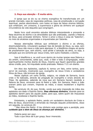Estudo Bíblico: Dízimos e Ofertas, mais poderosos que Deus Pai e Jesus Cristo                    83

       2. Peço sua atenção – É muito sério.

       A igreja que se diz ou se chama evangélica foi transformada em um
grande mercado, casa de negociatas políticas, casa de prostituição e corrupção
espiritual, pactos abomináveis, com todos os tipos de falsos ensinos bíblicos,
que enfatizam, em uníssono, a supremacia e glória do dinheiro em qualquer
circunstância da vida daqueles que congregam.

      Neste livro você encontra estudos bíblicos interpretando e provando a
falsa doutrina do dízimo e as atrocidades que são praticadas, usando a Palavra
de Deus, para arrecadar dinheiro. Temor e amor a Deus é coisa de "bobinho",
no meio de alcateias organizadas e orquestradas por Satanás.

      Nessas aberrações bíblicas que enfatizam o dízimo e as ofertas,
dissimuladamente, vincularam qualquer tipo de benção de Deus, ou seja, sem
dinheiro, Deus não move a mão para abençoar. E, a blasfêmia chegou ao ponto
de proclamarem que, sem dízimo, você perde a salvação da alma, ou seja, a
salvação que era somente por Jesus Cristo, tem outro mediador, o dízimo.

       Isso é blasfêmia e, se você ouve dentro de muitas igrejas essa Palavra e
diz amém, concordando, saiba que, você, o líder e toda a congregação, estão
espiritualmente mortos diante de Deus, mesmo que façam aparentes grandes
obras cristãs, pois, há iniquidade sendo praticada. Mateus 7:21 em diante.

       Em Atos dos Apóstolos, capítulo 8, temos um fato, entre tantos, para
servir de exemplo, mostrando que, evangelho de Jesus Cristo e verdadeiros
filhos de Deus, não brincam de igreja.
       Nesse capítulo um certo Simão, mágico, na cidade de Samaria, havia
crido e foi batizado, através da pregação do evangelho e sinais através de
Filipe. Os apóstolos, sabendo da nova que em Samaria haviam recebido a
Palavra de Deus, enviaram para lá Pedro e João. Em Samaria, Pedro e João
oraram pelos que creram, impondo as mãos, e esses receberam o Espírito
Santo.
       No versículo 18, diz que, Simão, vendo que pela imposição de mãos dos
apóstolos era dado o Espírito Santo, lhes ofereceu dinheiro, dizendo para os
apóstolos darem para ele aquele poder, para que, sobre quem ele impusesse
as mãos, recebesse o Espírito Santo.

       Entretanto, o apóstolo Pedro, sendo um verdadeiro discípulo de Cristo e
filho de Deus, discernindo a dimensão da intenção daquele pretendente, disse
em seguida, no versículo 20:
       " Mas disse-lhe Pedro: O teu dinheiro seja contigo para a perdição, pois
cuidaste que o dom de Deus se alcança por dinheiro. "

       Poderia parar por aqui.
       Tudo o que Deus dá é por graça, favor imerecido.

Reprodução e Distribuição: Livres                                               www.blues.lord.nom.br
 