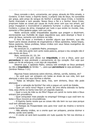 Estudo Bíblico: Dízimos e Ofertas, mais poderosos que Deus Pai e Jesus Cristo                    84

      Deus concede o dom, unicamente, por graça, através do Filho amado, o
Cordeiro. O dom maior, o Espírito Santo, a própria vida de Deus, foi concedida
por graça, pelo preço do sangue do Senhor e amado Jesus Cristo, o Cordeiro
Santo imaculado e sem pecado. Nosso Deus e Pai e o Senhor Jesus Cristo,
propiciam todas as coisas por causa do muito amor com que nos amam, por
preço impagável e inconcebível à sabedoria humana: o preço do sangue do
Cordeiro, o preço da alma, impagável por tudo o que existe no mundo, mas,
somente o Filho poderia pagar, com sua vida.
      Neste versículo estão enquadrados aqueles que pregam e doutrinam,
escravizando sua multidão de cegos seguidores que, para alcançar o favor e
amor de Deus, somente com dinheiro na mão.
      É hora de tocar a trombeta e acordar alguns que dormem, que não
fazem parte dessas alcateias de enganadores e falsos apóstolos, falsos bispos,
falsos pastores, falsos profetas, falsos irmãos com seus falsos evangelhos da
graça do falso jesus.
      No versículo 21, o apóstolo Pedro, prossegue:
      " Tu não tens parte nem sorte nesta palavra, porque o teu coração não é
reto diante de Deus. "
      Mais, versículos 22, 23, 24:
      " Arrepende-te pois dessa tua iniquidade, e ora a Deus, para que
porventura te seja perdoado o pensamento do teu coração. Pois vejo que
estás em fel de amargura, e em laço de iniquidade. "
      Observe que, o apóstolo Pedro, colocou sob condição se Deus perdoará
ou não a iniquidade de Simão: "... para que porventura te seja perdoado ..."
(lembrar Mateus 7:21)

      Algumas frases sedutoras sobre dízimos, ofertas, carnês, boletos, etc?
      - Se você quer ser próspero em todas as áreas da sua vida, tem que
abençoar a obra com seus dízimos e ofertas.
      - Todas as bênçãos Deus dará, mas, sem dinheiro, Deus não pode
abençoar.
      - Quer a salvação da família? Faz voto e pegue um carnê de Gideão.
      - Quer um carro novo? Pegue o carnê, dá uma oferta dobrada na Santa
Ceia, essa oferta na Santa Ceia tem um segredo especial.
      - Quer a cura da mãe ou do filho? Pegue um carnê no nome dele e Deus
entrará com providência.
      - Quer conquistar mais posição no emprego? Entrega o que você tem no
bolso e Deus moverá as circunstâncias.
      - O Espírito Santo revela que as coisas não vão bem na sua casa porque
você tem ofertado pouco.
      - A Teologia da Prosperidade veio para tirar você da miséria e torná-lo
crente honrado!
      - Não adianta irmãos, se o crente quer ser próspero, precisa dizimar e
ofertar, senão será ladrão.
      - O crente só será bem-sucedido em tudo quando for fiel nos dízimos e
ofertas.

Reprodução e Distribuição: Livres                                               www.blues.lord.nom.br
 