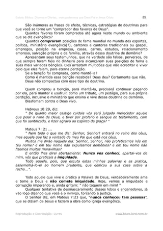 Estudo Bíblico: Dízimos e Ofertas, mais poderosos que Deus Pai e Jesus Cristo                    85

       São inúmeras as frases de efeito, técnicas, estratégias de doutrinas para
que você se torne um "comprador dos favores de Deus".
       Quantos favores foram comprados até agora neste mundo ou ambiente
que se diz evangélico?
       Quantos compraram posições de fama mundial no mundo dos esportes,
política, ministério evangélico(?), cantores e cantoras tradicionais ou gospel,
empregos, posição na empresa, casas, carros, estudos, relacionamento
amoroso, salvação própria e da família, através dessa doutrina de demônio?
       Apresentam seus testemunhos, que na verdade são falsos, perversos, de
que sempre foram fiéis no dinheiro para alcançarem suas posições de fama e
suas mais variadas bênçãos. Eles arrastam multidões que irão acreditar e viver
pelo que eles falam, para eterna perdição.
       Se a benção foi comprada, como mantê-la?
       Como é mantida essa benção recebida? Deus deu? Certamente que não.
       Deus não compactua com esse tipo de doutrina.

      Quem comprou a benção, para mantê-la, precisará continuar pagando
por ela, para manter e usufruir, como um tributo, um pedágio, para sua própria
perdição, inclusive o ministério que ensina e vive dessa doutrina de demônio.
      Blasfemam contra o Deus vivo.

      Hebreus 10:29, diz:
      " De quanto maior castigo cuidais vós será julgado merecedor aquele
que pisar o Filho de Deus, e tiver por profano o sangue do testamento, com
que foi santificado, e fizer agravo ao Espírito da graça? "

     Mateus 7: 21 ...
     " Nem todo o que me diz: Senhor, Senhor! entrará no reino dos céus,
mas aquele que faz a vontade de meu Pai que está nos céus,
     Muitos me dirão naquele dia: Senhor, Senhor, não profetizamos nós em
teu nome? e em teu nome não expulsamos demônios? e em teu nome não
fizemos muitas maravilhas?
     E então lhes direi abertamente: Nunca vos conheci, apartai-vos de
mim, vós que praticais a iniquidade.
     Todo aquele, pois, que escuta estas minhas palavras e as pratica,
assemelhá-lo-ei ao homem prudente, que edificou a sua casa sobre a
rocha...".

      Todo aquele que vive e pratica a Palavra de Deus, verdadeiramente ama
e teme a Deus e não comete iniquidade. Hoje, vemos a iniquidade e
corrupção imperando e, ainda gritam: " não toquem em mim! "
      Qualquer tentativa de desmascaramento desses lobos e enganadores, já
vão logo dizendo que você é o inimigo, torcendo a justiça.
      O Senhor diz, em Mateus 7:23 que, “nunca conheceu tais pessoas”,
que se diziam de Jesus e faziam a obra como igreja evangélica.


Reprodução e Distribuição: Livres                                               www.blues.lord.nom.br
 