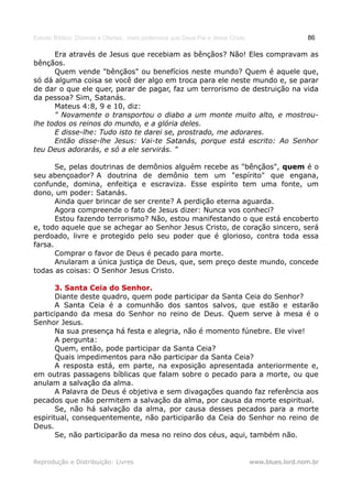 Estudo Bíblico: Dízimos e Ofertas, mais poderosos que Deus Pai e Jesus Cristo                    86

      Era através de Jesus que recebiam as bênçãos? Não! Eles compravam as
bênçãos.
      Quem vende "bênçãos" ou benefícios neste mundo? Quem é aquele que,
só dá alguma coisa se você der algo em troca para ele neste mundo e, se parar
de dar o que ele quer, parar de pagar, faz um terrorismo de destruição na vida
da pessoa? Sim, Satanás.
      Mateus 4:8, 9 e 10, diz:
      " Novamente o transportou o diabo a um monte muito alto, e mostrou-
lhe todos os reinos do mundo, e a glória deles.
      E disse-lhe: Tudo isto te darei se, prostrado, me adorares.
      Então disse-lhe Jesus: Vai-te Satanás, porque está escrito: Ao Senhor
teu Deus adorarás, e só a ele servirás. "

       Se, pelas doutrinas de demônios alguém recebe as "bênçãos", quem é o
seu abençoador? A doutrina de demônio tem um "espírito" que engana,
confunde, domina, enfeitiça e escraviza. Esse espírito tem uma fonte, um
dono, um poder: Satanás.
       Ainda quer brincar de ser crente? A perdição eterna aguarda.
       Agora compreende o fato de Jesus dizer: Nunca vos conheci?
       Estou fazendo terrorismo? Não, estou manifestando o que está encoberto
e, todo aquele que se achegar ao Senhor Jesus Cristo, de coração sincero, será
perdoado, livre e protegido pelo seu poder que é glorioso, contra toda essa
farsa.
       Comprar o favor de Deus é pecado para morte.
       Anularam a única justiça de Deus, que, sem preço deste mundo, concede
todas as coisas: O Senhor Jesus Cristo.

       3. Santa Ceia do Senhor.
       Diante deste quadro, quem pode participar da Santa Ceia do Senhor?
       A Santa Ceia é a comunhão dos santos salvos, que estão e estarão
participando da mesa do Senhor no reino de Deus. Quem serve à mesa é o
Senhor Jesus.
       Na sua presença há festa e alegria, não é momento fúnebre. Ele vive!
       A pergunta:
       Quem, então, pode participar da Santa Ceia?
       Quais impedimentos para não participar da Santa Ceia?
       A resposta está, em parte, na exposição apresentada anteriormente e,
em outras passagens bíblicas que falam sobre o pecado para a morte, ou que
anulam a salvação da alma.
       A Palavra de Deus é objetiva e sem divagações quando faz referência aos
pecados que não permitem a salvação da alma, por causa da morte espiritual.
       Se, não há salvação da alma, por causa desses pecados para a morte
espiritual, consequentemente, não participarão da Ceia do Senhor no reino de
Deus.
       Se, não participarão da mesa no reino dos céus, aqui, também não.


Reprodução e Distribuição: Livres                                               www.blues.lord.nom.br
 