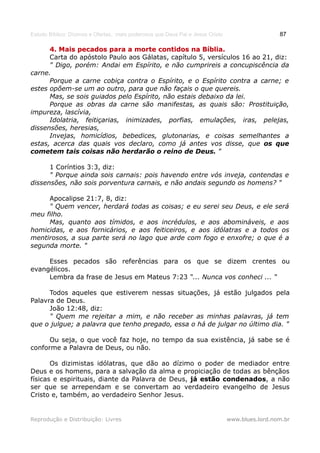 Estudo Bíblico: Dízimos e Ofertas, mais poderosos que Deus Pai e Jesus Cristo                    87

      4. Mais pecados para a morte contidos na Bíblia.Bíblia.
      Carta do apóstolo Paulo aos Gálatas, capítulo 5, versículos 16 ao 21, diz:
      " Digo, porém: Andai em Espírito, e não cumprireis a concupiscência da
carne.
      Porque a carne cobiça contra o Espírito, e o Espírito contra a carne; e
estes opõem-se um ao outro, para que não façais o que quereis.
      Mas, se sois guiados pelo Espírito, não estais debaixo da lei.
      Porque as obras da carne são manifestas, as quais são: Prostituição,
impureza, lascívia,
      Idolatria, feitiçarias, inimizades, porfias, emulações, iras, pelejas,
dissensões, heresias,
      Invejas, homicídios, bebedices, glutonarias, e coisas semelhantes a
estas, acerca das quais vos declaro, como já antes vos disse, que os que
cometem tais coisas não herdarão o reino de Deus. "

      1 Coríntios 3:3, diz:
      " Porque ainda sois carnais: pois havendo entre vós inveja, contendas e
dissensões, não sois porventura carnais, e não andais segundo os homens? "

     Apocalipse 21:7, 8, diz:
     " Quem vencer, herdará todas as coisas; e eu serei seu Deus, e ele será
meu filho.
     Mas, quanto aos tímidos, e aos incrédulos, e aos abomináveis, e aos
homicidas, e aos fornicários, e aos feiticeiros, e aos idólatras e a todos os
mentirosos, a sua parte será no lago que arde com fogo e enxofre; o que é a
segunda morte. "

     Esses pecados são referências para os que se dizem crentes ou
evangélicos.
     Lembra da frase de Jesus em Mateus 7:23 “... Nunca vos conheci ... “

      Todos aqueles que estiverem nessas situações, já estão julgados pela
Palavra de Deus.
      João 12:48, diz:
      " Quem me rejeitar a mim, e não receber as minhas palavras, já tem
que o julgue; a palavra que tenho pregado, essa o há de julgar no último dia. "

      Ou seja, o que você faz hoje, no tempo da sua existência, já sabe se é
conforme a Palavra de Deus, ou não.

       Os dizimistas idólatras, que dão ao dízimo o poder de mediador entre
Deus e os homens, para a salvação da alma e propiciação de todas as bênçãos
físicas e espirituais, diante da Palavra de Deus, já estão condenados, a não
ser que se arrependam e se convertam ao verdadeiro evangelho de Jesus
Cristo e, também, ao verdadeiro Senhor Jesus.


Reprodução e Distribuição: Livres                                               www.blues.lord.nom.br
 