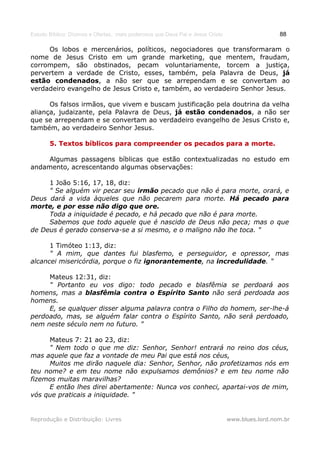 Estudo Bíblico: Dízimos e Ofertas, mais poderosos que Deus Pai e Jesus Cristo                    88

     Os lobos e mercenários, políticos, negociadores que transformaram o
nome de Jesus Cristo em um grande marketing, que mentem, fraudam,
corrompem, são obstinados, pecam voluntariamente, torcem a justiça,
pervertem a verdade de Cristo, esses, também, pela Palavra de Deus, já
estão condenados, a não ser que se arrependam e se convertam ao
verdadeiro evangelho de Jesus Cristo e, também, ao verdadeiro Senhor Jesus.

      Os falsos irmãos, que vivem e buscam justificação pela doutrina da velha
aliança, judaizante, pela Palavra de Deus, já estão condenados, a não ser
que se arrependam e se convertam ao verdadeiro evangelho de Jesus Cristo e,
também, ao verdadeiro Senhor Jesus.

       5. Textos bíblicos para compreender os pecados para a morte.

     Algumas passagens bíblicas que estão contextualizadas no estudo em
andamento, acrescentando algumas observações:

     1 João 5:16, 17, 18, diz:
     " Se alguém vir pecar seu irmão pecado que não é para morte, orará, e
Deus dará a vida àqueles que não pecarem para morte. Há pecado para
morte, e por esse não digo que ore.
     Toda a iniquidade é pecado, e há pecado que não é para morte.
     Sabemos que todo aquele que é nascido de Deus não peca; mas o que
de Deus é gerado conserva-se a si mesmo, e o maligno não lhe toca. "

      1 Timóteo 1:13, diz:
      " A mim, que dantes fui blasfemo, e perseguidor, e opressor, mas
alcancei misericórdia, porque o fiz ignorantemente, na incredulidade. "

     Mateus 12:31, diz:
     " Portanto eu vos digo: todo pecado e blasfêmia se perdoará aos
homens, mas a blasfêmia contra o Espírito Santo não será perdoada aos
homens.
     E, se qualquer disser alguma palavra contra o Filho do homem, ser-lhe-á
perdoado, mas, se alguém falar contra o Espírito Santo, não será perdoado,
nem neste século nem no futuro. "

     Mateus 7: 21 ao 23, diz:
     " Nem todo o que me diz: Senhor, Senhor! entrará no reino dos céus,
mas aquele que faz a vontade de meu Pai que está nos céus,
     Muitos me dirão naquele dia: Senhor, Senhor, não profetizamos nós em
teu nome? e em teu nome não expulsamos demônios? e em teu nome não
fizemos muitas maravilhas?
     E então lhes direi abertamente: Nunca vos conheci, apartai-vos de mim,
vós que praticais a iniquidade. "


Reprodução e Distribuição: Livres                                               www.blues.lord.nom.br
 