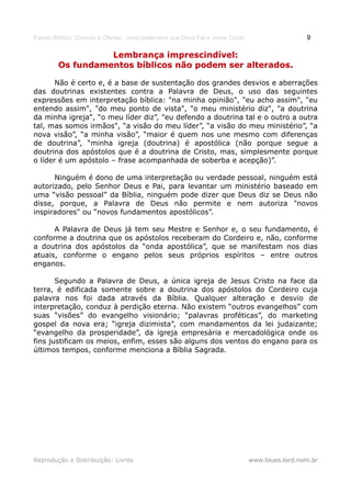 Estudo Bíblico: Dízimos e Ofertas, mais poderosos que Deus Pai e Jesus Cristo                    9

                   Lembrança imprescindível:
         Os fundamentos bíblicos não podem ser alterados.

       Não é certo e, é a base de sustentação dos grandes desvios e aberrações
das doutrinas existentes contra a Palavra de Deus, o uso das seguintes
expressões em interpretação bíblica: "na minha opinião", "eu acho assim", "eu
entendo assim", "do meu ponto de vista", "o meu ministério diz", "a doutrina
da minha igreja", “o meu líder diz”, "eu defendo a doutrina tal e o outro a outra
tal, mas somos irmãos", “a visão do meu líder”, “a visão do meu ministério”, “a
nova visão”, “a minha visão”, “maior é quem nos une mesmo com diferenças
de doutrina”, “minha igreja (doutrina) é apostólica (não porque segue a
doutrina dos apóstolos que é a doutrina de Cristo, mas, simplesmente porque
o líder é um apóstolo – frase acompanhada de soberba e acepção)”.

      Ninguém é dono de uma interpretação ou verdade pessoal, ninguém está
autorizado, pelo Senhor Deus e Pai, para levantar um ministério baseado em
uma “visão pessoal” da Bíblia, ninguém pode dizer que Deus diz se Deus não
disse, porque, a Palavra de Deus não permite e nem autoriza "novos
inspiradores" ou “novos fundamentos apostólicos”.

      A Palavra de Deus já tem seu Mestre e Senhor e, o seu fundamento, é
conforme a doutrina que os apóstolos receberam do Cordeiro e, não, conforme
a doutrina dos apóstolos da “onda apostólica”, que se manifestam nos dias
atuais, conforme o engano pelos seus próprios espíritos – entre outros
enganos.

       Segundo a Palavra de Deus, a única igreja de Jesus Cristo na face da
terra, é edificada somente sobre a doutrina dos apóstolos do Cordeiro cuja
palavra nos foi dada através da Bíblia. Qualquer alteração e desvio de
interpretação, conduz à perdição eterna. Não existem “outros evangelhos” com
suas “visões” do evangelho visionário; “palavras proféticas”, do marketing
gospel da nova era; “igreja dizimista”, com mandamentos da lei judaizante;
“evangelho da prosperidade”, da igreja empresária e mercadológica onde os
fins justificam os meios, enfim, esses são alguns dos ventos do engano para os
últimos tempos, conforme menciona a Bíblia Sagrada.




Reprodução e Distribuição: Livres                                               www.blues.lord.nom.br
 