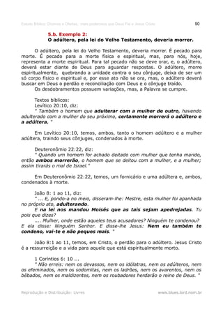 Estudo Bíblico: Dízimos e Ofertas, mais poderosos que Deus Pai e Jesus Cristo                    90

               5.b. Exemplo 2:
               O adúltero, pela lei do Velho Testamento, deveria morrer.

       O adúltero, pela lei do Velho Testamento, deveria morrer. É pecado para
morte. É pecado para a morte física e espiritual, mas, para nós, hoje,
representa a morte espiritual. Para tal pecado não se deve orar, e, o adúltero,
deverá estar diante de Deus para aguardar respostas. O adúltero, morre
espiritualmente, quebrando a unidade contra o seu cônjuge, deixa de ser um
só corpo físico e espiritual e, por esse ato não se ora, mas, o adúltero deverá
buscar em Deus o perdão e reconciliação com Deus e o cônjuge traído.
       Os desdobramentos possuem variações, mas, a Palavra se cumpre.

      Textos bíblicos:
      Levítico 20:10, diz:
      " Também o homem que adulterar com a mulher de outro, havendo
adulterado com a mulher do seu próximo, certamente morrerá o adúltero e
a adúltera. "

      Em Levítico 20:10, temos, ambos, tanto o homem adúltero e a mulher
adúltera, traindo seus cônjuges, condenados à morte.

     Deuteronômio 22:22, diz:
     " Quando um homem for achado deitado com mulher que tenha marido,
então ambos morrerão, o homem que se deitou com a mulher, e a mulher;
assim tirarás o mal de Israel."

     Em Deuteronômio 22:22, temos, um fornicário e uma adúltera e, ambos,
condenados à morte.

      João 8: 1 ao 11, diz:
      " ... E, pondo-a no meio, disseram-lhe: Mestre, esta mulher foi apanhada
no próprio ato, adulterando.
      E na lei nos mandou Moisés que as tais sejam apedrejadas. Tu
pois que dizes?
      .... Mulher, onde estão aqueles teus acusadores? Ninguém te condenou?
E ela disse: Ninguém Senhor. E disse-lhe Jesus: Nem eu também te
condeno, vai-te e não peques mais. "

      João 8:1 ao 11, temos, em Cristo, o perdão para o adúltero. Jesus Cristo
é a ressurreição e a vida para aquele que está espiritualmente morto.

      1 Coríntios 6: 10 ...
      " Não erreis: nem os devassos, nem os idólatras, nem os adúlteros, nem
os efeminados, nem os sodomitas, nem os ladrões, nem os avarentos, nem os
bêbados, nem os maldizentes, nem os roubadores herdarão o reino de Deus. "


Reprodução e Distribuição: Livres                                               www.blues.lord.nom.br
 