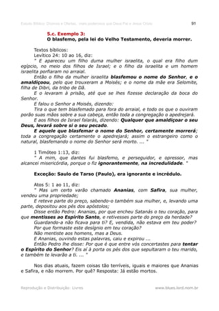 Estudo Bíblico: Dízimos e Ofertas, mais poderosos que Deus Pai e Jesus Cristo                    91

               5.c. Exemplo 3:
               O blasfemo, pela lei do Velho Testamento, deveria morrer.

       Textos bíblicos:
       Levítico 24: 10 ao 16, diz:
       " E apareceu um filho duma mulher israelita, o qual era filho dum
egípcio, no meio dos filhos de Israel; e o filho da israelita e um homem
israelita porfiaram no arraial.
       Então o filho da mulher israelita blasfemou o nome do Senhor, e o
amaldiçoou, pelo que trouxeram a Moisés; e o nome da mãe era Selomite,
filha de Dibri, da tribo de Dã.
       E o levaram à prisão, até que se lhes fizesse declaração da boca do
Senhor.
       E falou o Senhor a Moisés, dizendo:
       Tira o que tem blasfemado para fora do arraial, e todo os que o ouviram
porão suas mãos sobre a sua cabeça, então toda a congregação o apedrejará.
       E aos filhos de Israel falarás, dizendo: Qualquer que amaldiçoar o seu
Deus, levará sobre si o seu pecado.
       E aquele que blasfemar o nome do Senhor, certamente morrerá;
toda a congregação certamente o apedrejará; assim o estrangeiro como o
natural, blasfemando o nome do Senhor será morto. ... "

      1 Timóteo 1:13, diz:
      " A mim, que dantes fui blasfemo, e perseguidor, e opressor, mas
alcancei misericórdia, porque o fiz ignorantemente, na incredulidade. "

       Exceção: Saulo de Tarso (Paulo), era ignorante e incrédulo.

      Atos 5: 1 ao 11, diz:
      " Mas um certo varão chamado Ananias, com Safira, sua mulher,
vendeu uma propriedade;
      E reteve parte do preço, sabendo-o também sua mulher, e, levando uma
parte, depositou aos pés dos apóstolos;
      Disse então Pedro: Ananias, por que encheu Satanás o teu coração, para
que mentisses ao Espírito Santo, e retivesses parte do preço da herdade?
      Guardando-a não ficava para ti? E, vendida, não estava em teu poder?
      Por que formaste este desígnio em teu coração?
      Não mentiste aos homens, mas a Deus.
      E Ananias, ouvindo estas palavras, caiu e expirou ...
      Então Pedro lhe disse: Por que é que entre vós concertastes para tentar
o Espírito do Senhor? Eis aí à porta os pés dos que sepultaram o teu marido,
e também te levarão a ti. ... "

      Nos dias atuais, fazem coisas tão terríveis, iguais e maiores que Ananias
e Safira, e não morrem. Por quê? Resposta: Já estão mortos.


Reprodução e Distribuição: Livres                                               www.blues.lord.nom.br
 
