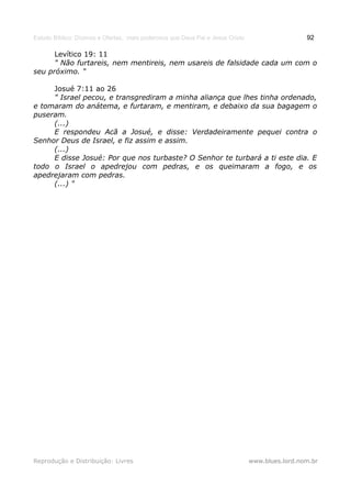 Estudo Bíblico: Dízimos e Ofertas, mais poderosos que Deus Pai e Jesus Cristo                    92

      Levítico 19: 11
      " Não furtareis, nem mentireis, nem usareis de falsidade cada um com o
seu próximo. "

     Josué 7:11 ao 26
     " Israel pecou, e transgrediram a minha aliança que lhes tinha ordenado,
e tomaram do anátema, e furtaram, e mentiram, e debaixo da sua bagagem o
puseram.
     (...)
     E respondeu Acã a Josué, e disse: Verdadeiramente pequei contra o
Senhor Deus de Israel, e fiz assim e assim.
     (...)
     E disse Josué: Por que nos turbaste? O Senhor te turbará a ti este dia. E
todo o Israel o apedrejou com pedras, e os queimaram a fogo, e os
apedrejaram com pedras.
     (...) "




Reprodução e Distribuição: Livres                                               www.blues.lord.nom.br
 