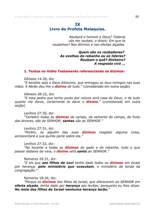Estudo Bíblico: Dízimos e Ofertas, mais poderosos que Deus Pai e Jesus Cristo                    93

                                                 IX
                            Livro do Profeta Malaquias.

                                        Roubará o homem a Deus? Todavia
                                       vós me roubais, e dizeis: Em que te
                               roubamos? Nos dízimos e nas ofertas alçadas.

                                               Quem são os roubadores?
                                     As ovelhas do rebanho ou os líderes?
                                                Roubam o quê? Dinheiro?
                                                       A resposta virá ...

       1. Textos no Velho Testamento referenciando os dízimos:

     Gênesis 14:20, diz:
     “E bendito seja o Deus Altíssimo, que entregou os teus inimigos nas tuas
mãos. E Abrão deu-lhe o dízimo de tudo.” (considerado em outra seção)

     Gênesis 28:22, diz:
     “E esta pedra que tenho posto por coluna será casa de Deus; e de tudo
quanto me deres, certamente te darei o dízimo.” (considerado em outra
seção)

      Levítico 27:30, diz:
      “Também todas as dízimas do campo, da semente do campo, do fruto
das árvores, são do SENHOR; santas são ao SENHOR.”

      Levítico 27:31, diz:
      “Porém, se alguém das suas dízimas                             resgatar       alguma    coisa,
acrescentará a sua quinta parte sobre ela.”

     Levítico 27:32, diz:
     “No tocante a todas as dízimas do gado e do rebanho, tudo o que
passar debaixo da vara, o dízimo será santo ao SENHOR.”

     Números 18:21, diz:
     “E eis que aos filhos de Levi tenho dado todos os dízimos em Israel
por herança, pelo ministério que executam, o ministério da tenda da
congregação.”

     Números 18:24, diz:
     “Porque os dízimos dos filhos de Israel, que oferecerem ao SENHOR em
oferta alçada, tenho dado por herança aos levitas; porquanto eu lhes disse:
No meio dos filhos de Israel nenhuma herança terão.”



Reprodução e Distribuição: Livres                                               www.blues.lord.nom.br
 