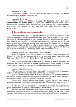 Estudo Bíblico: Dízimos e Ofertas, mais poderosos que Deus Pai e Jesus Cristo                    96

     Malaquias 3:8, diz:
     “Roubará o homem a Deus? Todavia vós me roubais, e dizeis: Em que te
roubamos? Nos dízimos e nas ofertas.”

      Malaquias 3:10, diz:
      “Trazei todos os dízimos à casa do tesouro, para que haja
mantimento na minha casa, e depois fazei prova de mim nisto, diz o
SENHOR dos Exércitos, se eu não vos abrir as janelas do céu, e não derramar
sobre vós uma bênção tal até que não haja lugar suficiente para a
recolherdes.”

       2. Interpretando e reinterpretando:

      Da mesma forma que, não é permitido dizer que exista a possibilidade de
alguém entregar o dízimo voluntariamente, pois, se é ordem da lei, é lei,
anulando a liberdade em dar ou não, senão, haveria a possibilidade de opção,
não é permitido, também, interpretar com achismos, hipóteses ou tendências
denominacionais, buscando ajustar aos interesses de líderes que se dizem
evangélicos. A Palavra de Deus não permite divagações e nem elucubrações
aos devaneios evangélicos visionários, comum da igrejas que vivem debaixo
de palavras de ordem, ou, frases de efeito, tipo: “a nossa visão é ...”.

     Primeiro detalhe para considerar é: Quem é Arão?
     Arão, da tribo de Levi, filho de Anrão e Joquebede, irmão mais velho de
Moisés e Miriã, foi consagrado para ser o primeiro sumo sacerdote dos
hebreus. ( Êxodo 4:14 – 17; Êxodo 6:16 – 20; Levítico 8 )

     Arão, o sumo sacerdote do tabernáculo, terreno e mortal, conforme as
sombras das coisas futuras, é figura representando Jesus Cristo, o Sumo
Sacerdote do tabernáculo eterno, que seria futuramente manifestado.

       Hebreus 7:26, 27, 28, diz:
       “ Porque nos convinha tal sumo sacerdote, santo, inocente, imaculado,
separado dos pecadores, e feito mais sublime do que os céus;
       Que não necessitasse, como os sumos sacerdotes, de oferecer cada dia
sacrifícios, primeiramente por seus próprios pecados, e depois pelos do povo,
porque isto fez ele, uma vez, oferecendo-se a si mesmo.
       Porque a lei constitui sumos sacerdotes a homens fracos, mas a palavra
do juramento, que veio depois da lei, constitui ao Filho, perfeito para sempre. ”

      A tribo de Levi foi incumbida do ministério da tenda da congregação,
junto ao tabernáculo terreno, representação do celestial.
      Por isso, sempre lembrando que, todo o Velho Testamento possui uma
interpretação revelada. Nada, do Velho Testamento, pode ser excluído, como
se nada mais se aproveitasse dele ou, nada significasse,além de uma história.


Reprodução e Distribuição: Livres                                               www.blues.lord.nom.br
 