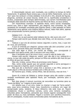 Estudo Bíblico: Dízimos e Ofertas, mais poderosos que Deus Pai e Jesus Cristo                    97

      A interpretação natural, sem revelação, era a prática no tempo do Velho
Testamento. O apóstolo Paulo ensina que, a lei do Velho Testamento, serviu de
“aio” para nos conduzir a Cristo (Gálatas 3:22,23,24 e 25), através de figuras,
alegorias, sombras de coisas futuras, tendo em si, significados encobertos e
ocultos, preparados para tempos determinados, que seriam manifestados pela
revelação dada através do Espírito Santo aos filhos de Deus, os seus santos.
      Um maravilhoso exemplo: O apóstolo Paulo, entre outras revelações,
ensina que, Sara e Agar representam, por alegoria, dois concertos. Se, não
recebesse tal revelação concedida pelo Espírito Santo, o fato passado no Velho
Testamento seria apenas uma história bíblica natural, nada mais além, apenas
uma compreensão humana (carnal) e histórica.

       Gálatas 4:21 – 31, diz:
       “ Dizei-me, os que quereis estar debaixo da lei, não ouvis vós a lei?
       Porque está escrito que Abraão teve dois filhos, um da escrava, e outro
da livre.
       Todavia o que era da escrava nasceu segundo a carne, mas, o que era
da livre, por promessa.
       O que se entende por alegoria: porque estes são dois concertos: um do
monte Sinai, gerando filhos para servidão, que é Agar.
       Ora esta Agar é Sinai, um monte da Arábia, que corresponde à
Jerusalém que agora existe, pois é escrava com seus filhos.
       Mas a Jerusalém que é de cima é livre; a qual é mãe de todos nós.
       Porque está escrito: Alegra-te, estéril, que não dás à luz, esforça-te e
clama, tu que não estás de parto; porque os filhos da solitária são mais do que
os filhos da que tem marido.
       Mas nós, irmãos, somos filhos da promessa como Isaque.
       Mas, como então aquele que era gerado segundo a carne perseguia o
que era segundo o Espírito, assim é também agora.
       Mas que diz a Escritura? Lança fora a escrava e seu filho, porque de
modo algum o filho da escrava herdará com o filho da livre.
       De maneira que, irmãos, somos filhos, não da escrava, mas da livre. “

      Quem lê o texto de Gálatas e, tentar divagar para não aceitar a plena
verdade manifestada pelo apóstolo Paulo, por revelação, caminha para a
perdição.
      Nos dias atuais é comum ouvirmos de excursões ou turismos para os
“locais da Bíblia” ou “viagens à terra santa”.
      Um detalhe que, é um erro, tratar ou chamar o lugar de “terra santa”,
pois, essa terra condenou Cristo. Isso, transforma o profano, em lugar de
peregrinação santa, idolatria. O Deus Altíssimo não está mais ali. Fazem
verdadeiros rituais e sacrifícios carnais, como uma romaria evangélica,
induzidos pelos mercadores, pensando que nesses lugares conseguirão mais
poder de Deus ou mais santidade. Pagam o turismo com sacrifício financeiro,
até em prestações, muitas vezes convencidos pelos mercadores da fé.


Reprodução e Distribuição: Livres                                               www.blues.lord.nom.br
 