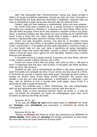 Estudo Bíblico: Dízimos e Ofertas, mais poderosos que Deus Pai e Jesus Cristo                    98

      Não, não alcançarão isso. Contrariamente, vemos que esses turistas e
líderes da igreja evangélica judaizante, tornam-se cada vez mais insensatos e
sem misericórdia em suas doutrinas dizimistas e legalistas, impondo cada vez
mais as obrigações e jugos da lei para alcançar algo da parte de Deus.
      Voltam, cada vez mais idólatras e materialistas, junto com seus adeptos.
      No monte Sinai está o espírito da lei, o antigo concerto e, representa a
Jerusalém que condenou o Messias e. é escrava com seus filhos, filhos da lei,
não são filhos da graça. Filhos da lei não aceitam e rejeitam Cristo e sua graça.
Disso, a doutrina maligna dos dias atuais em que as obras da lei transformam
Jesus Cristo e Deus Pai, em nada, dando todo o poder e glória ao deus
dinheiro, representado pelos dízimos e ofertas, entre outros.
      Quem vive pela Jerusalém terrena, vive pela lei. A Jerusalém terrena
está condenada com seus filhos. A Jerusalém terrena condenou o Senhor Jesus
Cristo, crucificando-o. A Jerusalém terrena pediu Barrabás e crucificou Cristo, e
é o que fazem hoje em dia, com toda a aparência de igreja evangélica.
Clamam por Jesus mas amam Barrabás. Louvam a Jesus e exaltam Barrabás.
Usam o nome de Jesus mas a glória fica com Barrabás. Adoram Jesus e fazem
alianças com Barrabás.
      A Jerusalém terrena, a igreja terrena, é escrava com seus filhos, não tem
Cristo, mesmo usando a Bíblia. Escravo não é filho.
      Crente em Jesus Cristo, filho da graça, olha para os céus e não para a
terra. A esperança está nos céus, não na terra. A Jerusalém dos filhos de Deus,
está nos céus, não na terra.
      Aceitem ou não, isso é interpretação da Bíblia e não estou disposto em
estar brincando com salvação da alma. O que vemos nos dias atuais é o limite.
É momento de acordar e rejeitar essa falsa graça. Salvação da alma custou o
sangue do Senhor Jesus Cristo neste mundo tenebroso. Ele venceu sem
pecado e nos deu por essa graça gloriosa, a justificação e a salvação, e por
elas, não há dinheiro e nem o mundo todo pode pagar. Jesus Cristo é a
plenitude de toda a graça de Deus Pai.
      Assim, fica evidente que, o Velho Testamento, tem real interpretação,
além do que apresenta pelo entendimento natural, pela letra da lei.
      Sendo, Arão, o sumo sacerdote terreno, figura de Cristo, e, a tribo de
Levi, incumbida do ministério da tenda da congregação, para eles, eram
enviados os dízimos dos filhos de Israel.

     Números 18:21, diz:
     “E eis que aos filhos de Levi tenho dado todos os dízimos em Israel
por herança, pelo ministério que executam, o ministério da tenda da
congregação.”

     Números 18:24, diz:
     “Porque os dízimos dos filhos de Israel, que oferecerem ao SENHOR em
oferta alçada, tenho dado por herança aos levitas; porquanto eu lhes disse:
No meio dos filhos de Israel nenhuma herança terão.”


Reprodução e Distribuição: Livres                                               www.blues.lord.nom.br
 