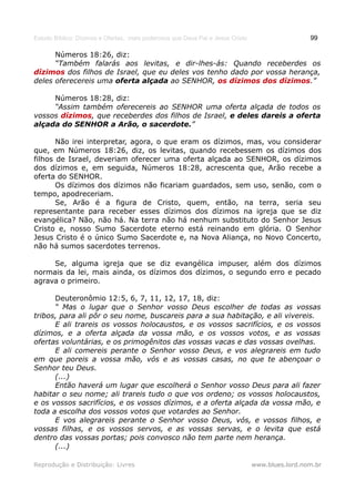 Estudo Bíblico: Dízimos e Ofertas, mais poderosos que Deus Pai e Jesus Cristo                    99

      Números 18:26, diz:
      “Também falarás aos levitas, e dir-lhes-ás: Quando receberdes os
dízimos dos filhos de Israel, que eu deles vos tenho dado por vossa herança,
deles oferecereis uma oferta alçada ao SENHOR, os dízimos dos dízimos.”

     Números 18:28, diz:
     “Assim também oferecereis ao SENHOR uma oferta alçada de todos os
vossos dízimos, que receberdes dos filhos de Israel, e deles dareis a oferta
alçada do SENHOR a Arão, o sacerdote.”

       Não irei interpretar, agora, o que eram os dízimos, mas, vou considerar
que, em Números 18:26, diz, os levitas, quando recebessem os dízimos dos
filhos de Israel, deveriam oferecer uma oferta alçada ao SENHOR, os dízimos
dos dízimos e, em seguida, Números 18:28, acrescenta que, Arão recebe a
oferta do SENHOR.
       Os dízimos dos dízimos não ficariam guardados, sem uso, senão, com o
tempo, apodreceriam.
       Se, Arão é a figura de Cristo, quem, então, na terra, seria seu
representante para receber esses dízimos dos dízimos na igreja que se diz
evangélica? Não, não há. Na terra não há nenhum substituto do Senhor Jesus
Cristo e, nosso Sumo Sacerdote eterno está reinando em glória. O Senhor
Jesus Cristo é o único Sumo Sacerdote e, na Nova Aliança, no Novo Concerto,
não há sumos sacerdotes terrenos.

     Se, alguma igreja que se diz evangélica impuser, além dos dízimos
normais da lei, mais ainda, os dízimos dos dízimos, o segundo erro e pecado
agrava o primeiro.

      Deuteronômio 12:5, 6, 7, 11, 12, 17, 18, diz:
      “ Mas o lugar que o Senhor vosso Deus escolher de todas as vossas
tribos, para ali pôr o seu nome, buscareis para a sua habitação, e ali vivereis.
      E ali trareis os vossos holocaustos, e os vossos sacrifícios, e os vossos
dízimos, e a oferta alçada da vossa mão, e os vossos votos, e as vossas
ofertas voluntárias, e os primogênitos das vossas vacas e das vossas ovelhas.
      E ali comereis perante o Senhor vosso Deus, e vos alegrareis em tudo
em que poreis a vossa mão, vós e as vossas casas, no que te abençoar o
Senhor teu Deus.
      (...)
      Então haverá um lugar que escolherá o Senhor vosso Deus para ali fazer
habitar o seu nome; ali trareis tudo o que vos ordeno; os vossos holocaustos,
e os vossos sacrifícios, e os vossos dízimos, e a oferta alçada da vossa mão, e
toda a escolha dos vossos votos que votardes ao Senhor.
      E vos alegrareis perante o Senhor vosso Deus, vós, e vossos filhos, e
vossas filhas, e os vossos servos, e as vossas servas, e o levita que está
dentro das vossas portas; pois convosco não tem parte nem herança.
      (...)

Reprodução e Distribuição: Livres                                               www.blues.lord.nom.br
 