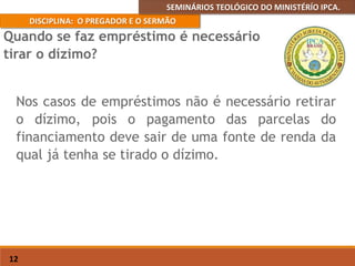 SEMINÁRIOS TEOLÓGICO DO MINISTÉRÍO IPCA.
DISCIPLINA: O PREGADOR E O SERMÃO
12
Nos casos de empréstimos não é necessário retirar
o dízimo, pois o pagamento das parcelas do
financiamento deve sair de uma fonte de renda da
qual já tenha se tirado o dízimo.
Quando se faz empréstimo é necessário
tirar o dízimo?
 
