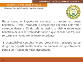 SEMINÁRIOS TEOLÓGICO DO MINISTÉRÍO IPCA.
DISCIPLINA: O PREGADOR E O SERMÃO
13
Neste caso, é importante conhecer o mecanismo desse
benefício. O vale-transporte é descontado em folha pelo valor
correspondente a 6% do salário. Assim, o dízimo sobre esse
benefício deverá ser calculado sobre o que exceder os 6%, que
se torna um montante de lucro excedente.
É aconselhável consultar o seu próprio contracheque ou se
dirigir ao Departamento Pessoal da empresa em que trabalha
para a verificação do valor descontado.
Deve-se dar o dízimo do vale-transporte?
 