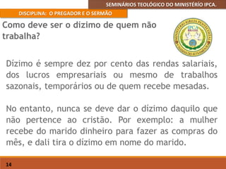 SEMINÁRIOS TEOLÓGICO DO MINISTÉRÍO IPCA.
DISCIPLINA: O PREGADOR E O SERMÃO
14
Dízimo é sempre dez por cento das rendas salariais,
dos lucros empresariais ou mesmo de trabalhos
sazonais, temporários ou de quem recebe mesadas.
No entanto, nunca se deve dar o dízimo daquilo que
não pertence ao cristão. Por exemplo: a mulher
recebe do marido dinheiro para fazer as compras do
mês, e dali tira o dízimo em nome do marido.
Como deve ser o dízimo de quem não
trabalha?
 