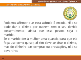 SEMINÁRIOS TEOLÓGICO DO MINISTÉRÍO IPCA.
DISCIPLINA: O PREGADOR E O SERMÃO
15
Podemos afirmar que essa atitude é errada. Não se
pode dar o dízimo por outrem sem o seu devido
consentimento, ainda que essa pessoa seja o
marido.
Se o marido der à mulher uma quantia para que ela
faça uso como quiser, aí sim deve-se tirar o dízimo,
mas do dinheiro das compras ou prestações, não se
deve tirar.
 