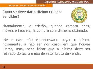 SEMINÁRIOS TEOLÓGICO DO MINISTÉRÍO IPCA.
DISCIPLINA: O PREGADOR E O SERMÃO
16
Normalmente, o cristão, quando compra bens,
móveis e imóveis, já compra com dinheiro dizimado.
Neste caso não é necessário pagar o dízimo
novamente, a não ser nos casos em que houver
lucros, mas, cabe frisar que o dízimo deve ser
retirado do lucro e não do valor bruto da venda.
Como se deve dar o dízimo de bens
vendidos?
 