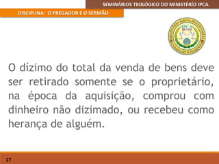 SEMINÁRIOS TEOLÓGICO DO MINISTÉRÍO IPCA.
DISCIPLINA: O PREGADOR E O SERMÃO
17
O dízimo do total da venda de bens deve
ser retirado somente se o proprietário,
na época da aquisição, comprou com
dinheiro não dizimado, ou recebeu como
herança de alguém.
 