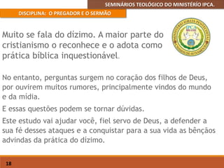 SEMINÁRIOS TEOLÓGICO DO MINISTÉRÍO IPCA.
DISCIPLINA: O PREGADOR E O SERMÃO
18
No entanto, perguntas surgem no coração dos filhos de Deus,
por ouvirem muitos rumores, principalmente vindos do mundo
e da mídia.
E essas questões podem se tornar dúvidas.
Este estudo vai ajudar você, fiel servo de Deus, a defender a
sua fé desses ataques e a conquistar para a sua vida as bênçãos
advindas da prática do dízimo.
Muito se fala do dízimo. A maior parte do
cristianismo o reconhece e o adota como
prática bíblica inquestionável.
 