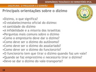 SEMINÁRIOS TEOLÓGICO DO MINISTÉRÍO IPCA.
DISCIPLINA: O PREGADOR E O SERMÃO
19
•Dízimo, o que significa?
•O estabelecimento oficial do dízimo:
•A santidade do dízimo
•A infidelidade e a miséria dos israelitas
•Perguntas mais comuns sobre o dízimo
•Como o empresário deve dar o dízimo?
•Como deve ser o dízimo do autônomo?
•Como deve ser o dízimo do assalariado?
•Como deve ser o dízimo do funcionário?
•O funcionário tem que tirar o dízimo quando faz um vale?
•Quando se faz empréstimo é necessário tirar o dízimo?
•Deve-se dar o dízimo do vale-transporte?
Principais orientações sobre o dízimo
 
