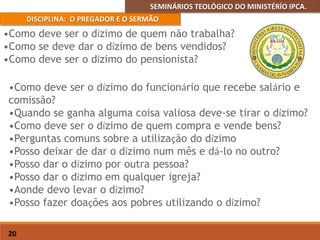 SEMINÁRIOS TEOLÓGICO DO MINISTÉRÍO IPCA.
DISCIPLINA: O PREGADOR E O SERMÃO
20
•Como deve ser o dízimo do funcionário que recebe salário e
comissão?
•Quando se ganha alguma coisa valiosa deve-se tirar o dízimo?
•Como deve ser o dízimo de quem compra e vende bens?
•Perguntas comuns sobre a utilização do dízimo
•Posso deixar de dar o dízimo num mês e dá-lo no outro?
•Posso dar o dízimo por outra pessoa?
•Posso dar o dízimo em qualquer igreja?
•Aonde devo levar o dízimo?
•Posso fazer doações aos pobres utilizando o dízimo?
•Como deve ser o dízimo de quem não trabalha?
•Como se deve dar o dízimo de bens vendidos?
•Como deve ser o dízimo do pensionista?
 