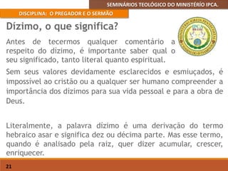 SEMINÁRIOS TEOLÓGICO DO MINISTÉRÍO IPCA.
DISCIPLINA: O PREGADOR E O SERMÃO
21
Sem seus valores devidamente esclarecidos e esmiuçados, é
impossível ao cristão ou a qualquer ser humano compreender a
importância dos dízimos para sua vida pessoal e para a obra de
Deus.
Literalmente, a palavra dízimo é uma derivação do termo
hebraico asar e significa dez ou décima parte. Mas esse termo,
quando é analisado pela raiz, quer dizer acumular, crescer,
enriquecer.
Dízimo, o que significa?
Antes de tecermos qualquer comentário a
respeito do dízimo, é importante saber qual o
seu significado, tanto literal quanto espiritual.
 