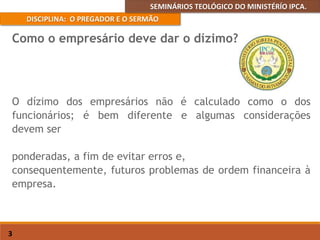 SEMINÁRIOS TEOLÓGICO DO MINISTÉRÍO IPCA.
DISCIPLINA: O PREGADOR E O SERMÃO
3
O dízimo dos empresários não é calculado como o dos
funcionários; é bem diferente e algumas considerações
devem ser
ponderadas, a fim de evitar erros e,
consequentemente, futuros problemas de ordem financeira à
empresa.
Como o empresário deve dar o dízimo?
 