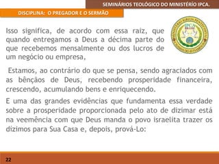 SEMINÁRIOS TEOLÓGICO DO MINISTÉRÍO IPCA.
DISCIPLINA: O PREGADOR E O SERMÃO
22
Estamos, ao contrário do que se pensa, sendo agraciados com
as bênçãos de Deus, recebendo prosperidade financeira,
crescendo, acumulando bens e enriquecendo.
E uma das grandes evidências que fundamenta essa verdade
sobre a prosperidade proporcionada pelo ato de dizimar está
na veemência com que Deus manda o povo israelita trazer os
dízimos para Sua Casa e, depois, prová-Lo:
Isso significa, de acordo com essa raiz, que
quando entregamos a Deus a décima parte do
que recebemos mensalmente ou dos lucros de
um negócio ou empresa,
 