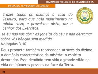 SEMINÁRIOS TEOLÓGICO DO MINISTÉRÍO IPCA.
DISCIPLINA: O PREGADOR E O SERMÃO
23
se eu não vos abrir as janelas do céu e não derramar
sobre vós bênção sem medida"
Malaquias 3.10
Deus promete também repreender, através do dízimo,
o demônio característico da miséria: o espírito
devorador. Esse demônio tem sido o grande vilão na
vida de inúmeras pessoas na face da Terra.
Trazei todos os dízimos à casa do
Tesouro, para que haja mantimento na
minha casa; e provai-me nisto, diz o
Senhor dos Exércitos,
 