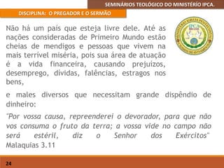 SEMINÁRIOS TEOLÓGICO DO MINISTÉRÍO IPCA.
DISCIPLINA: O PREGADOR E O SERMÃO
24
e males diversos que necessitam grande dispêndio de
dinheiro:
"Por vossa causa, repreenderei o devorador, para que não
vos consuma o fruto da terra; a vossa vide no campo não
será estéril, diz o Senhor dos Exércitos"
Malaquias 3.11
Não há um país que esteja livre dele. Até as
nações consideradas de Primeiro Mundo estão
cheias de mendigos e pessoas que vivem na
mais terrível miséria, pois sua área de atuação
é a vida financeira, causando prejuízos,
desemprego, dívidas, falências, estragos nos
bens,
 