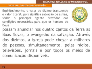 SEMINÁRIOS TEOLÓGICO DO MINISTÉRÍO IPCA.
DISCIPLINA: O PREGADOR E O SERMÃO
25
possam anunciar nos quatro cantos da Terra as
Boas Novas, o evangelho da salvação. Através
dos dízimos, a igreja pode chegar a milhares
de pessoas, simultaneamente, pelas rádios,
televisões, jornais e por todos os meios de
comunicação disponíveis.
Espiritualmente, o valor do dízimo transcende
o valor literal, pois significa salvação de almas,
sendo o principal agente provedor das
condições necessárias para que os homens de
Deus
 