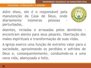 SEMINÁRIOS TEOLÓGICO DO MINISTÉRÍO IPCA.
DISCIPLINA: O PREGADOR E O SERMÃO
26
doentes, viciadas e arrasadas pelos demônios -
encontram alento para seus pesares, libertação dos
males espirituais e transformação de suas vidas.
A igreja exerce uma função de extremo valor para a
sociedade, aproximando os perdidos e sofridos de
Deus e, consequentemente, conduzindo-os a uma
nova vida, abençoada e feliz.
Além disso, ele é o responsável pela
manutenção da Casa de Deus, onde
diariamente inúmeras pessoas -
perturbadas,
 