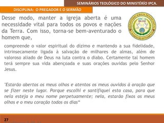 SEMINÁRIOS TEOLÓGICO DO MINISTÉRÍO IPCA.
DISCIPLINA: O PREGADOR E O SERMÃO
27
compreende o valor espiritual do dízimo e mantendo a sua fidelidade,
intrinsecamente ligada à salvação de milhares de almas, além de
valoroso aliado de Deus na luta contra o diabo. Certamente tal homem
terá sempre sua vida abençoada e suas orações ouvidas pelo Senhor
Jesus.
"Estarão abertos os meus olhos e atentos os meus ouvidos à oração que
se fizer neste lugar. Porque escolhi e santifiquei esta casa, para que
nela esteja o meu nome perpetuamente; nela, estarão fixos os meus
olhos e o meu coração todos os dias“
Desse modo, manter a igreja aberta é uma
necessidade vital para todos os povos e nações
da Terra. Com isso, torna-se bem-aventurado o
homem que,
 