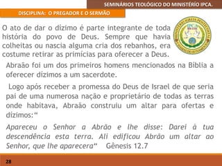 SEMINÁRIOS TEOLÓGICO DO MINISTÉRÍO IPCA.
DISCIPLINA: O PREGADOR E O SERMÃO
28
Abraão foi um dos primeiros homens mencionados na Bíblia a
oferecer dízimos a um sacerdote.
Logo após receber a promessa do Deus de Israel de que seria
pai de uma numerosa nação e proprietário de todas as terras
onde habitava, Abraão construiu um altar para ofertas e
dízimos:“
Apareceu o Senhor a Abrão e lhe disse: Darei à tua
descendência esta terra. Ali edificou Abrão um altar ao
Senhor, que lhe aparecera“ Gênesis 12.7
O ato de dar o dízimo é parte integrante de toda
história do povo de Deus. Sempre que havia
colheitas ou nascia alguma cria dos rebanhos, era
costume retirar as primícias para oferecer a Deus.
 