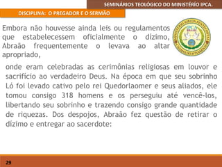 SEMINÁRIOS TEOLÓGICO DO MINISTÉRÍO IPCA.
DISCIPLINA: O PREGADOR E O SERMÃO
29
onde eram celebradas as cerimônias religiosas em louvor e
sacrifício ao verdadeiro Deus. Na época em que seu sobrinho
Ló foi levado cativo pelo rei Quedorlaomer e seus aliados, ele
tomou consigo 318 homens e os perseguiu até vencê-los,
libertando seu sobrinho e trazendo consigo grande quantidade
de riquezas. Dos despojos, Abraão fez questão de retirar o
dízimo e entregar ao sacerdote:
Embora não houvesse ainda leis ou regulamentos
que estabelecessem oficialmente o dízimo,
Abraão frequentemente o levava ao altar
apropriado,
 