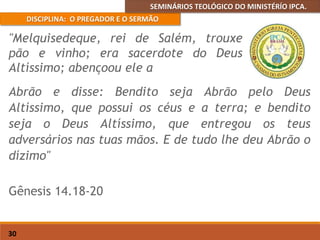SEMINÁRIOS TEOLÓGICO DO MINISTÉRÍO IPCA.
DISCIPLINA: O PREGADOR E O SERMÃO
30
Abrão e disse: Bendito seja Abrão pelo Deus
Altíssimo, que possui os céus e a terra; e bendito
seja o Deus Altíssimo, que entregou os teus
adversários nas tuas mãos. E de tudo lhe deu Abrão o
dízimo"
Gênesis 14.18-20
"Melquisedeque, rei de Salém, trouxe
pão e vinho; era sacerdote do Deus
Altíssimo; abençoou ele a
 
