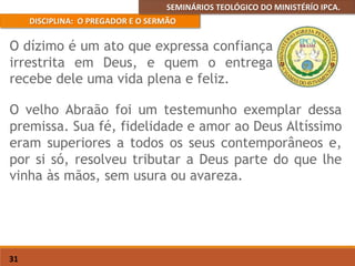 SEMINÁRIOS TEOLÓGICO DO MINISTÉRÍO IPCA.
DISCIPLINA: O PREGADOR E O SERMÃO
31
O velho Abraão foi um testemunho exemplar dessa
premissa. Sua fé, fidelidade e amor ao Deus Altíssimo
eram superiores a todos os seus contemporâneos e,
por si só, resolveu tributar a Deus parte do que lhe
vinha às mãos, sem usura ou avareza.
O dízimo é um ato que expressa confiança
irrestrita em Deus, e quem o entrega
recebe dele uma vida plena e feliz.
 