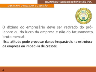 SEMINÁRIOS TEOLÓGICO DO MINISTÉRÍO IPCA.
DISCIPLINA: O PREGADOR E O SERMÃO
4
O dízimo do empresário deve ser retirado do pró-
labore ou do lucro da empresa e não do faturamento
bruto mensal.
Esta atitude pode provocar danos irreparáveis na estrutura
da empresa ou impedi-la de crescer.
 