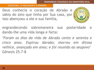 SEMINÁRIOS TEOLÓGICO DO MINISTÉRÍO IPCA.
DISCIPLINA: O PREGADOR E O SERMÃO
32
engrandecendo sobremaneira sua posteridade e
dando-lhe uma vida longa e farta:
"Foram os dias da vida de Abraão cento e setenta e
cinco anos. Expirou Abraão; morreu em ditosa
velhice, avançado em anos; e foi reunido ao seupovo"
Gênesis 25.7-8
Deus conhecia o coração de Abraão e
sabia do zelo que tinha por Sua casa, por
isso abençoou a ele e sua família,
 