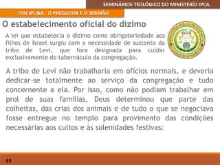 SEMINÁRIOS TEOLÓGICO DO MINISTÉRÍO IPCA.
DISCIPLINA: O PREGADOR E O SERMÃO
33
A tribo de Levi não trabalharia em ofícios normais, e deveria
dedicar-se totalmente ao serviço da congregação e tudo
concernente a ela. Por isso, como não podiam trabalhar em
prol de suas famílias, Deus determinou que parte das
colheitas, das crias dos animais e de tudo o que se negociava
fosse entregue no templo para provimento das condições
necessárias aos cultos e às solenidades festivas:
O estabelecimento oficial do dízimo
A lei que estabelecia o dízimo como obrigatoriedade aos
filhos de Israel surgiu com a necessidade de sustento da
tribo de Levi, que fora designada para cuidar
exclusivamente do tabernáculo da congregação.
 